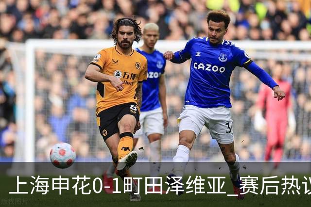 上海申花0-1町田泽维亚 赛后热议：海港不能再丢分 申花抢分之路难