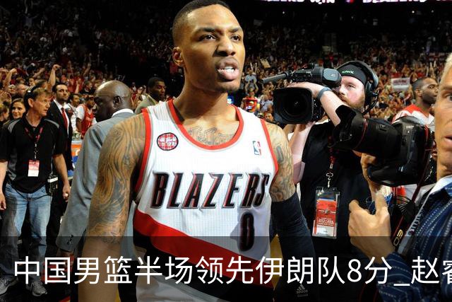 中国男篮半场领先伊朗队8分 赵睿11分吴前8分