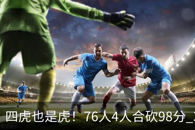 四虎也是虎！76人4人合砍98分 3人26+大帝三双VJ两双