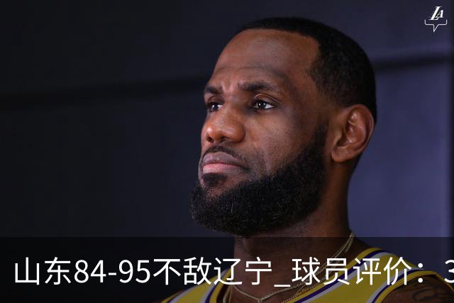 山东84-95不敌辽宁 球员评价：3人优秀，4人及格，5人低迷