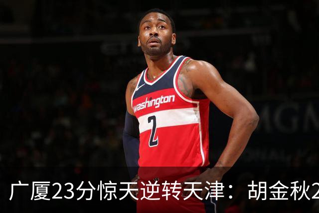 广厦23分惊天逆转天津：胡金秋21+7 威尔斯27+6蒋祺禹23分