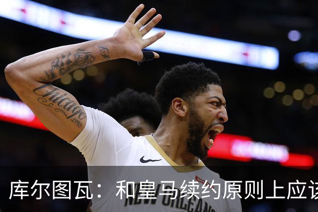库尔图瓦：和皇马续约原则上应该很快就会解决，没有任何问题