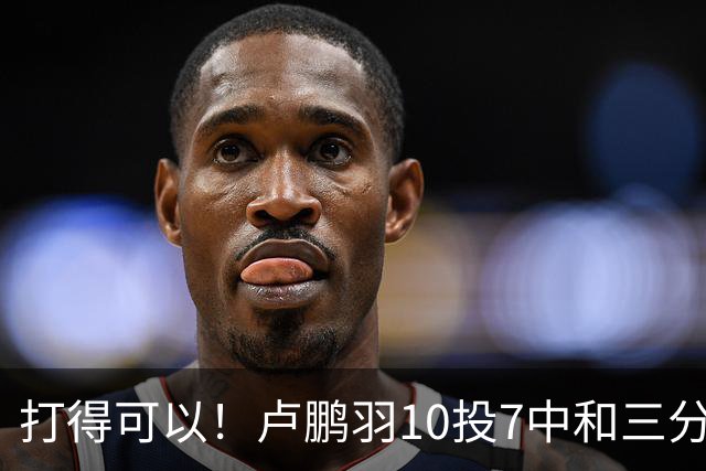 打得可以！卢鹏羽10投7中&三分3中0得到18分4板
