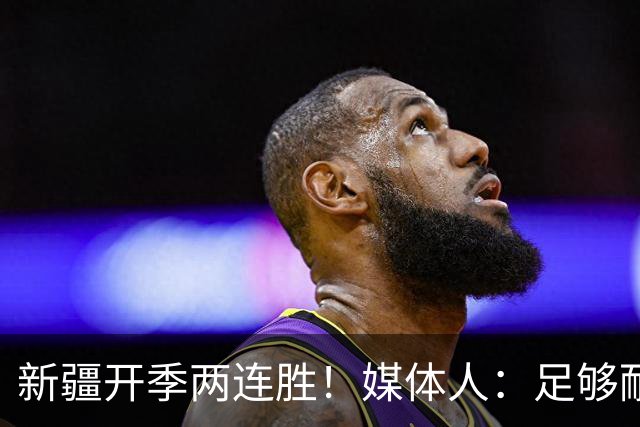 新疆开季两连胜！媒体人：足够耐心等待对方犯错 要表扬艾孜麦提