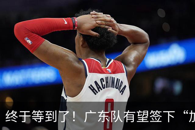 终于等到了！广东队有望签下“加强版拉塞尔”，保底总决赛？