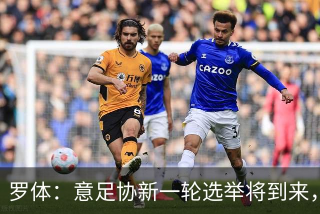 罗体：意足协新一轮选举将到来，现任专员马拉戈有望再次参选