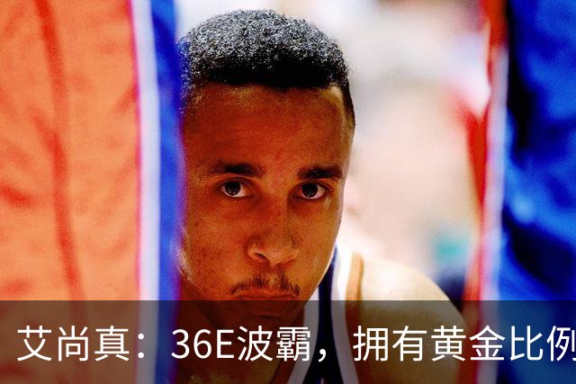艾尚真：36E波霸，拥有黄金比例身材，巅峰退圈结婚，丈夫身份特殊