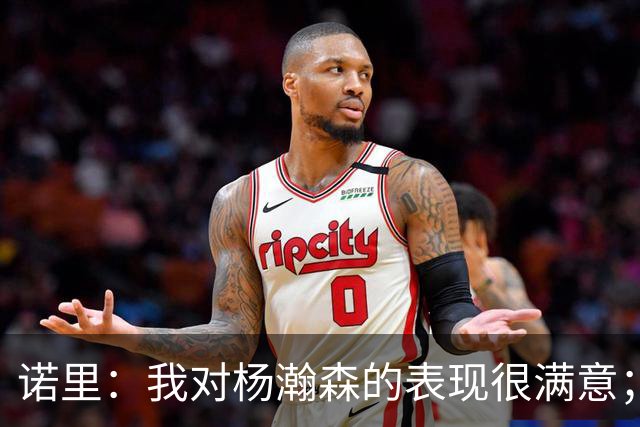 诺里：我对杨瀚森的表现很满意；他能扮演战术轴心串联全队